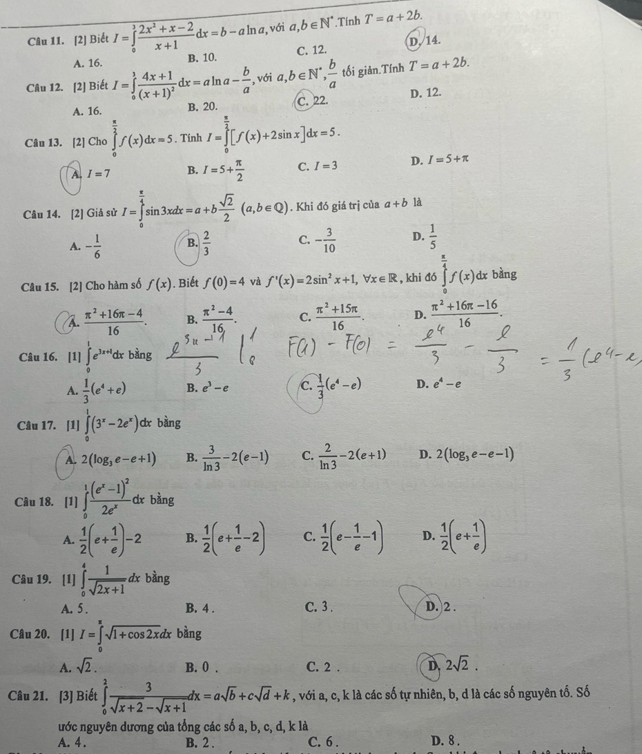 [2] Biết I=∈tlimits _0^(3frac 2x^2)+x-2x+1dx=b-aln a *, với a,b∈ N^*.Tính T=a+2b.
A. 16. B. 10. C. 12. D./14.
Câu 12. [2] Biết I=∈tlimits _0^(1frac 4x+1)(x+1)^2dx=aln a- b/a , với a,b∈ N^*, b/a  tối giản.Tính T=a+2b.
A. 16. B. 20. C. 22. D. 12.
Câu 13. [2] Cho ∈tlimits _0^((frac π)2)f(x)dx=5. Tính I=∈tlimits _0^((frac π)2)[f(x)+2sin x]dx=5.
A I=7
B. I=5+ π /2  C. I=3 D. I=5+π
Câu 14. [2] Giả sử I=∈tlimits _0^((frac π)4)sin 3xdx=a+b sqrt(2)/2 (a,b∈ Q). Khi đó giá trị của a+b là
A. - 1/6   2/3  - 3/10   1/5 
B.
C.
D.
Câu 15. [2] Cho hàm số f(x). Biết f(0)=4 và f'(x)=2sin^2x+1,forall x∈ R , khi đó ∈tlimits _0^((frac π)4)f(x)dxbdny σ
A.  (π^2+16π -4)/16 . B.  (π^2-4)/16 . C.  (π^2+15π )/16 . D.  (π^2+16π -16)/16 .
Câu 16. [1] ∈tlimits _0^(1e^3x+1)dxbsin g
A.  1/3 (e^4+e) B. e^3-e C.  1/3 (e^4-e) D. e^4-e
Câu 17. [1] ∈tlimits _0^(1(3^x)-2e^x) dx bàng
A 2(log _3e-e+1) B.  3/ln 3 -2(e-1) C.  2/ln 3 -2(e+1) D. 2(log _3e-e-1)
Câu 18. [1] ∈tlimits _0^(1frac (e^x)-1)^22e^xd x bằng
A.  1/2 (e+ 1/e )-2 B.  1/2 (e+ 1/e -2) C.  1/2 (e- 1/e -1) D.  1/2 (e+ 1/e )
Câu 19. [1] ∈tlimits _0^(4frac 1)sqrt(2x+1)dx bàng
A. 5 . B. 4 . C. 3 . D. 2 .
Câu 20. [1] I=∈tlimits _0^((π)sqrt 1+cos 2x)dx bàng
A. sqrt(2). B. 0 . C. 2 . D 2sqrt(2).
Câu 21. [3] Biết ∈tlimits _0^(2frac 3)sqrt(x+2)-sqrt(x+1)dx=asqrt(b)+csqrt(d)+k , với a, c, k là các số tự nhiên, b, d là các số nguyên tố. Số
ước nguyên dương của tổng các số a, b, c, d, k là
A. 4 . B. 2 . C. 6 . D. 8 .