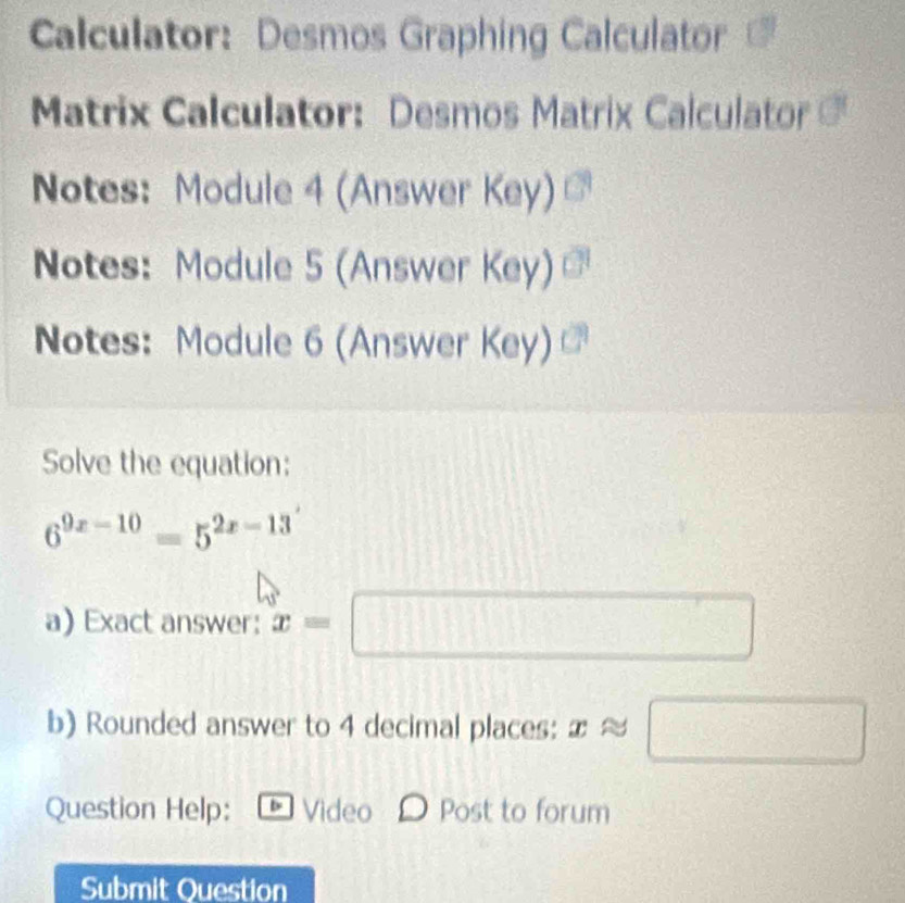 Calculator: Desmos Graphing Calculator 
Matrix Calculator: Desmos Matrix Calculator = 
Notes: Module 4 (Answer Key) 
Notes: Module 5 (Answer Key) 
Notes: Module 6 (Answer Key) 
Solve the equation:
6^(9x-10)=5^(2x-13)
a) Exact answer: x=□
b) Rounded answer to 4 decimal places: xapprox □
Question Help: b Video Post to forum 
Submit Question