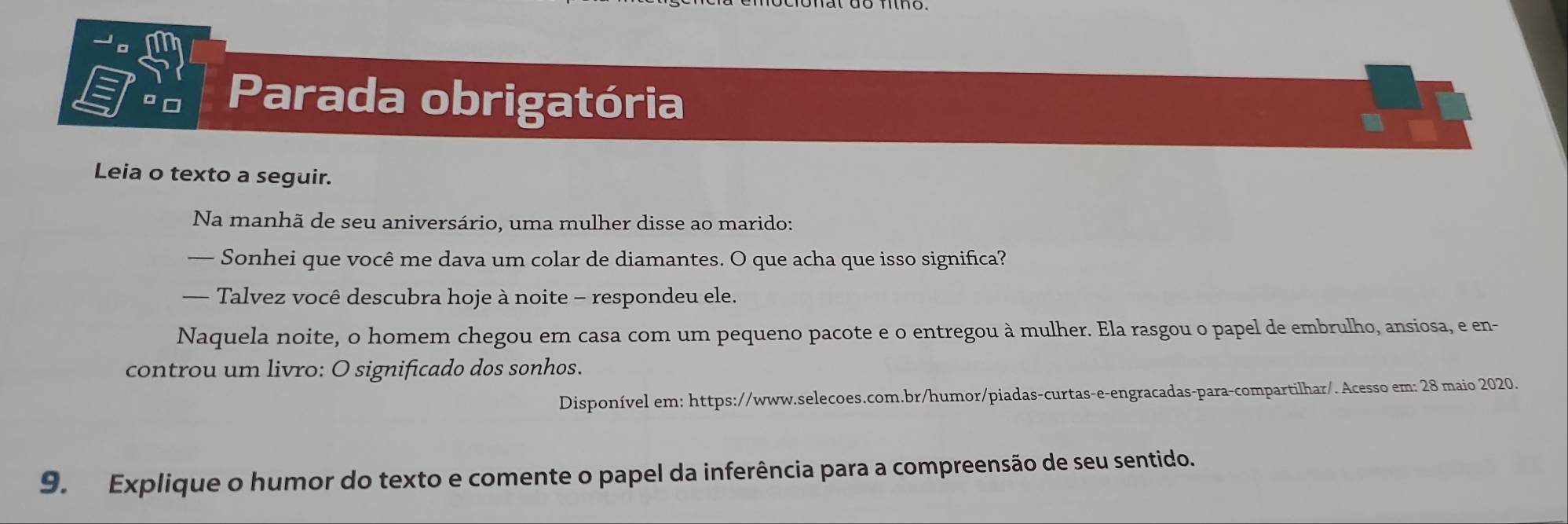 Parada obrigatória 
Leia o texto a seguir. 
Na manhã de seu aniversário, uma mulher disse ao marido: 
— Sonhei que você me dava um colar de diamantes. O que acha que isso significa? 
— Talvez você descubra hoje à noite - respondeu ele. 
Naquela noite, o homem chegou em casa com um pequeno pacote e o entregou à mulher. Ela rasgou o papel de embrulho, ansiosa, e en- 
controu um livro: O significado dos sonhos. 
Disponível em: https://www.selecoes.com.br/humor/piadas-curtas-e-engracadas-para-compartilhar/. Acesso em: 28 maio 2020. 
9. Explique o humor do texto e comente o papel da inferência para a compreensão de seu sentido.