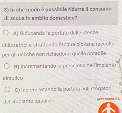 In che modo è possibile ridurre il consumo
di acqua in ambito domestico?
A) Riducendo la portata delle utenze
utilizzatrici e sfruttando l'acqua piovana raccolta
per gli usi che non richiedono quella potabile
B) Incrementando la pressione nell'impianto
idraulico
C) Incrementando la portata agli erogatori
dell'impianto idraulico ACCESSIBILITA