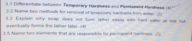 3.1 Differentiate between Temporary Hardness and Permanent Hardness (4). 
3.2 Name two methods for removal of temporary hardness from water. (2) 
3.3 Explain why soap does not form lather easily with hard water at first but 
eventually forms the lather later. (4) 
3.5 Name two elements that are responsible for permanent hardness. (2)