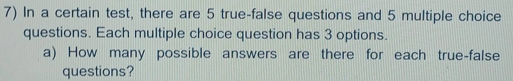 In a certain test, there are 5 true-false questions and 5 multiple choice 
questions. Each multiple choice question has 3 options. 
a) How many possible answers are there for each true-false 
questions?