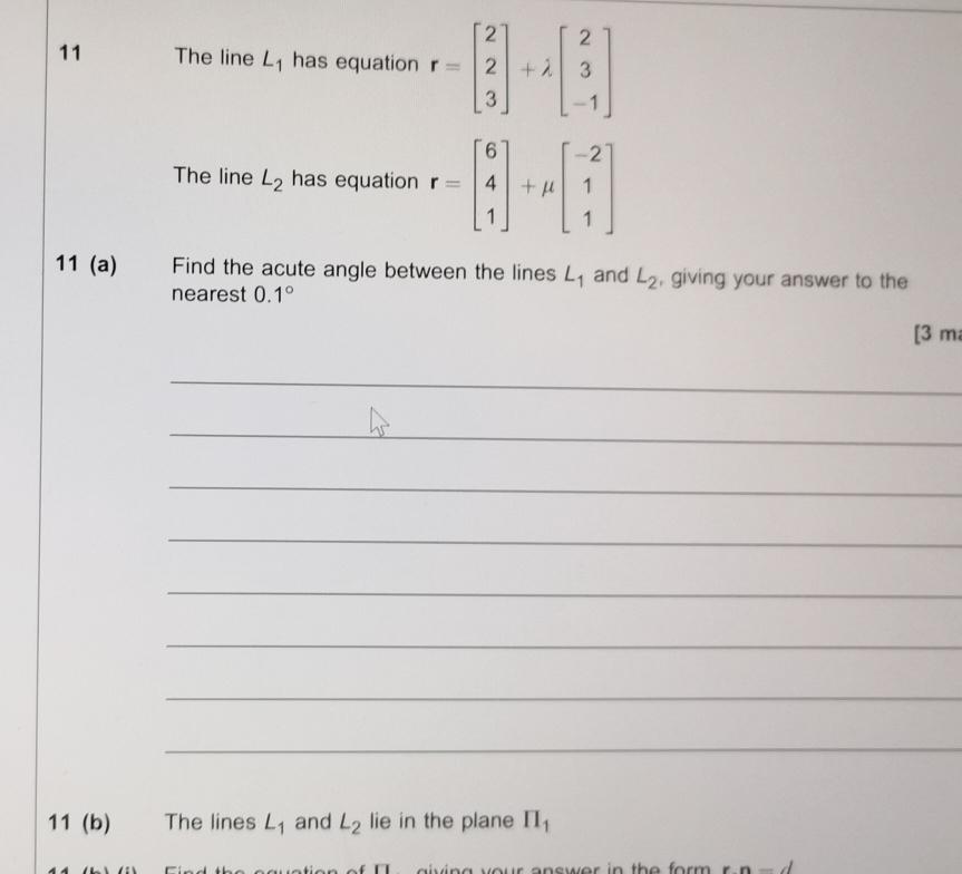 The line L_1 has equation r=beginbmatrix 2 2 3endbmatrix +lambda beginbmatrix 2 3 -1endbmatrix
The line L_2 has equation r=beginbmatrix 6 4 1endbmatrix +mu beginbmatrix -2 1 1endbmatrix
11 (a) Find the acute angle between the lines L_1 and L_2 , giving your answer to the 
nearest 0.1°
[3 m 
_ 
_ 
_ 
_ 
_ 
_ 
_ 
_ 
11 (b) The lines L_1 and L_2 lie in the plane prodlimits _1
n-