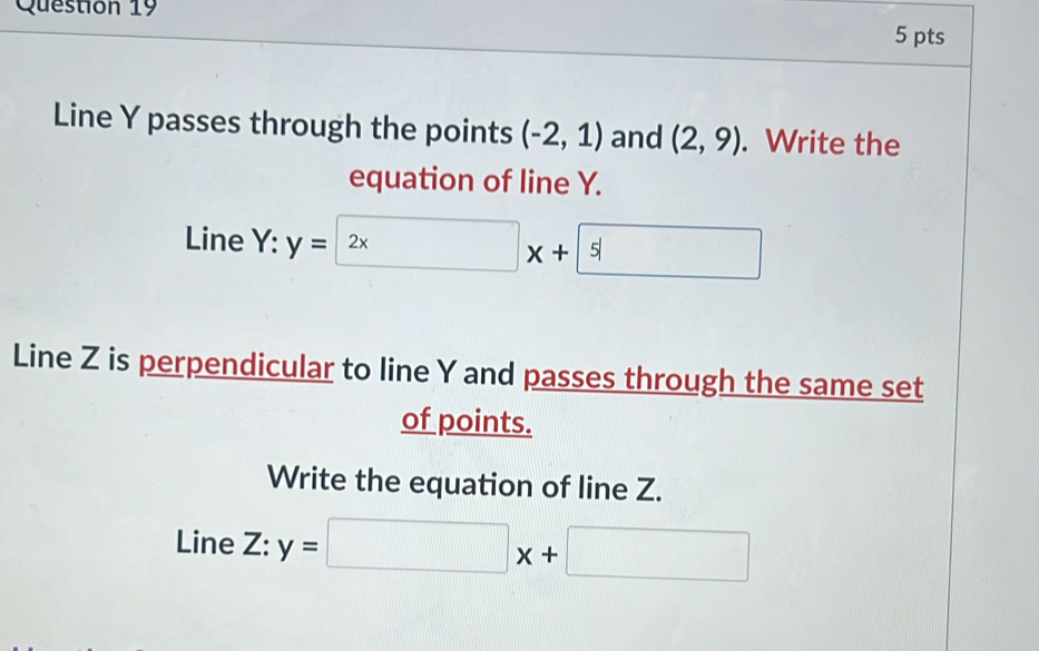 Line Y passes through the points (-2,1) and (2,9). Write the 
equation of line Y. 
Line Y:y=2x+5
Line Z is perpendicular to line Y and passes through the same set 
of points. 
Write the equation of line Z. 
Line Z:y=□ x+□