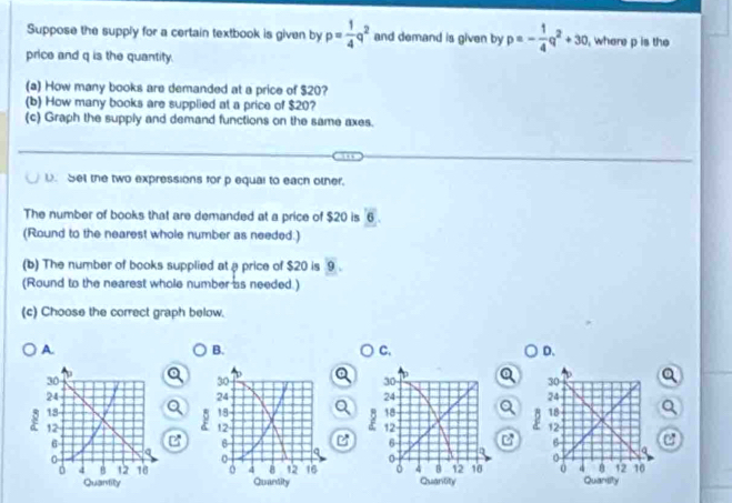 Suppose the supply for a certain textbook is given by p= 1/4 q^2 and demand is given by p=- 1/4 q^2+30 , where p is the
price and q is the quantity.
(a) How many books are demanded at a price of $20?
(b) How many books are supplied at a price of $20?
(c) Graph the supply and demand functions on the same axes.
U. Set the two expressions for p equal to each other.
The number of books that are demanded at a price of $20 is overline 6
(Round to the nearest whole number as needed:)
(b) The number of books supplied at a price of $20 is 9.
(Round to the nearest whole number as needed.)
(c) Choose the correct graph below.
A.
B.
C.
D.
e