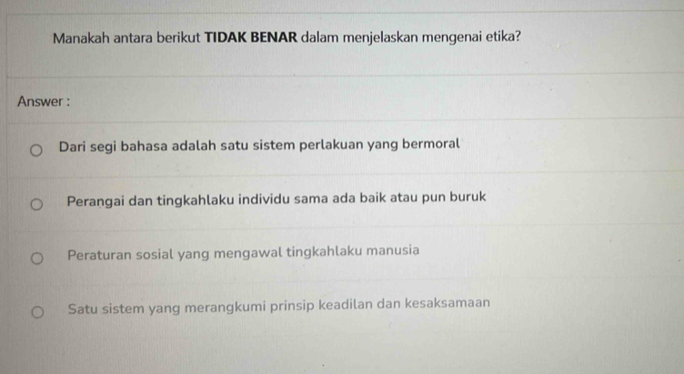 Manakah antara berikut TIDAK BENAR dalam menjelaskan mengenai etika?
Answer :
Dari segi bahasa adalah satu sistem perlakuan yang bermoral
Perangai dan tingkahlaku individu sama ada baik atau pun buruk
Peraturan sosial yang mengawal tingkahlaku manusia
Satu sistem yang merangkumi prinsip keadilan dan kesaksamaan