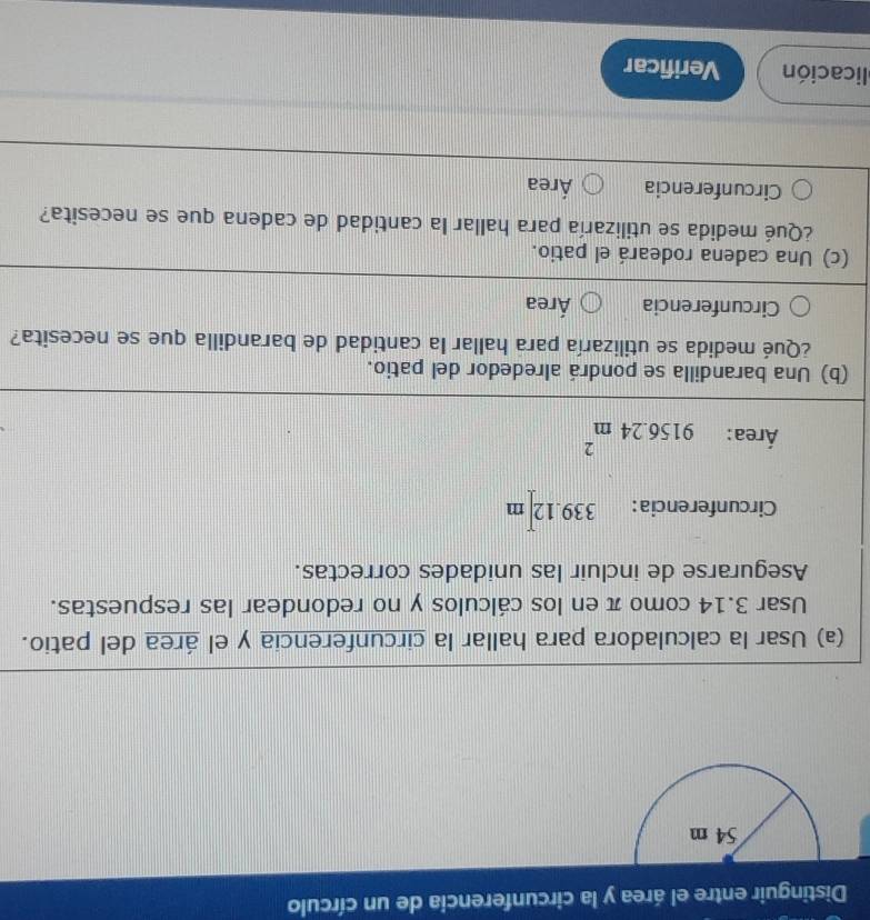 Distinguir entre el área y la circunferencia de un círculo
(a) Usar la calculadora para hallar la circunferencia y el área del patio.
Usar 3.14 como π en los cálculos y no redondear las respuestas.
Asegurarse de incluir las unidades correctas.
Circunferencia: 339.12 m
Área: 9156.24m^2
(b) Una barandilla se pondrá alrededor del patio.
¿Qué medida se utilizaría para hallar la cantidad de barandilla que se necesita?
Circunferencia Área
(c) Una cadena rodeará el patio.
¿Qué medida se utilizaría para hallar la cantidad de cadena que se necesita?
Circunferencia Área
licación Verificar