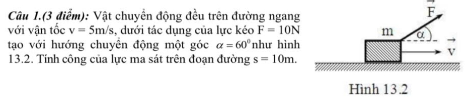 Câu 1.(3 điểm): Vật chuyền động đều trên đường ngang
vector F
với vận tốc v=5m/s , dưới tác dụng của lực kéo F=10N
tạo với hướng chuyên động một góc alpha =60° như hình 
13.2. Tính công của lực ma sát trên đoạn đường s=10m.