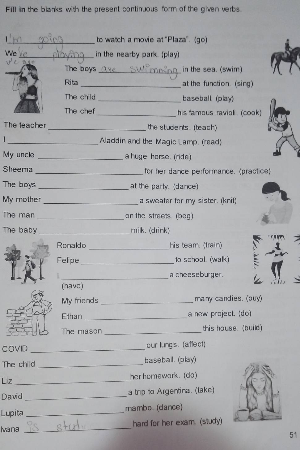 Fill in the blanks with the present continuous form of the given verbs. 
_to watch a movie at “Plaza”. (go) 
We_ in the nearby park. (play) 
C 
The boys _in the sea. (swim) 
Rita _at the function. (sing) 
The child_ baseball. (play) 
The chef _his famous ravioli. (cook) 
The teacher _the students. (teach) 
1 _Aladdin and the Magic Lamp. (read) 
My uncle _a huge horse. (ride) 
Sheema _for her dance performance. (practice) 
The boys _at the party. (dance) 
My mother _a sweater for my sister. (knit) 
The man _on the streets. (beg) 
The baby _milk. (drink) 
Ronaldo _his team. (train) 
Felipe _to school. (walk) 
_a cheeseburger. 
(have) 
My friends _many candies. (buy) 
Ethan _a new project. (do) 
The mason _this house. (build) 
COVID _our lungs. (affect) 
The child _baseball. (play) 
Liz_ her homework. (do) 
David _a trip to Argentina. (take) 
Lupita _mambo. (dance) 
Ivana _hard for her exam. (study) 
51