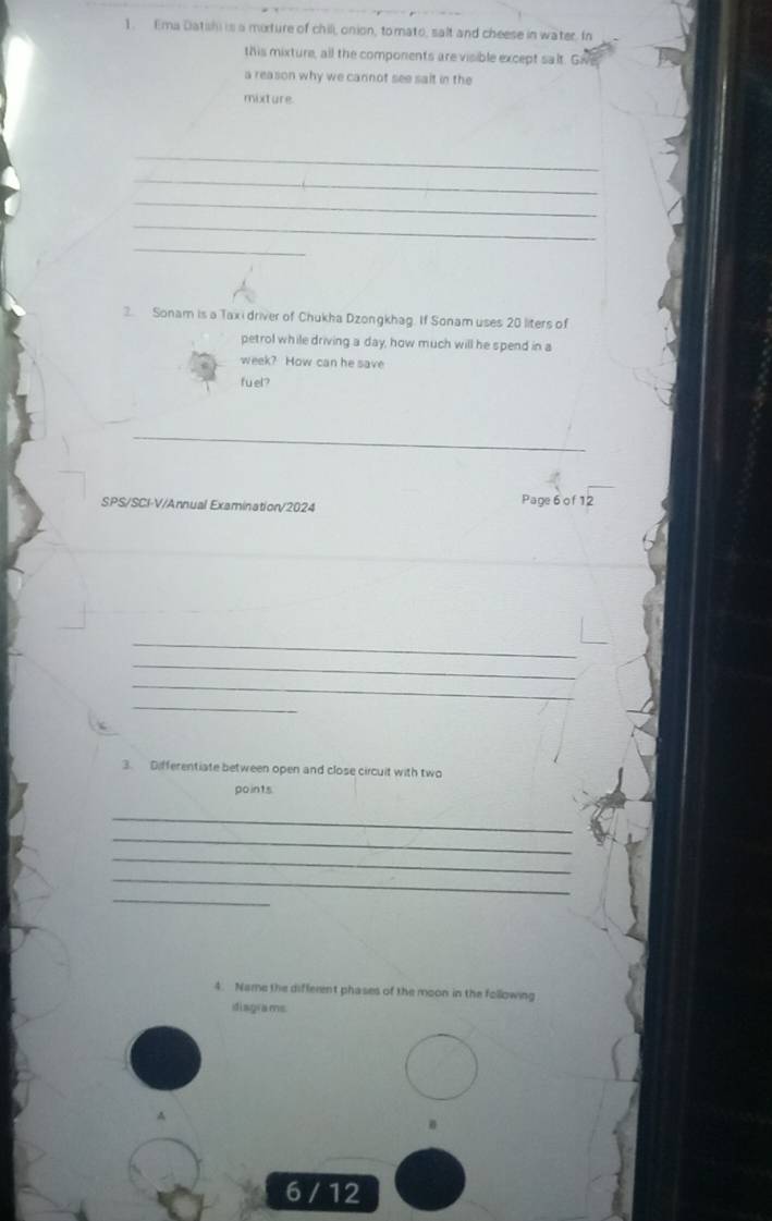 Ema Datishi is a mixture of chill, onion, tomato, salt and cheese in water. I 
this mixture, all the components are visible except salt. Giv 
a reason why we cannot see sait in the 
mixture 
_ 
_ 
_ 
_ 
_ 
3. Sonam is a Taxi driver of Chukha Dzongkhag. If Sonam uses 20 liters of 
petrol while driving a day, how much will he spend in a 
week? How can he save 
fuel? 
_ 
SPS/SCI-V/Annual Examination/2024 
Page 6 of12 
_ 
_ 
_ 
_ 
3. Differentiate between open and close circuit with two 
po in1s 
_ 
_ 
_ 
_ 
_ 
4. Name the different phases of the moon in the following 
disgrams 
6 / 12