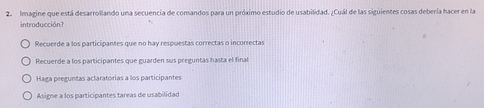 Imagine que está desarrollando una secuencia de comandos para un próximo estudio de usabilidad. ¿Cuál de las siguientes cosas debería hacer en la
introducción?
Recuerde a los participantes que no hay respuestas correctas o incorrectas
Recuerde a los participantes que guarden sus preguntas hasta el final
Haga preguntas aclaratorias a los participantes
Asigne a los participantes tareas de usabilidad