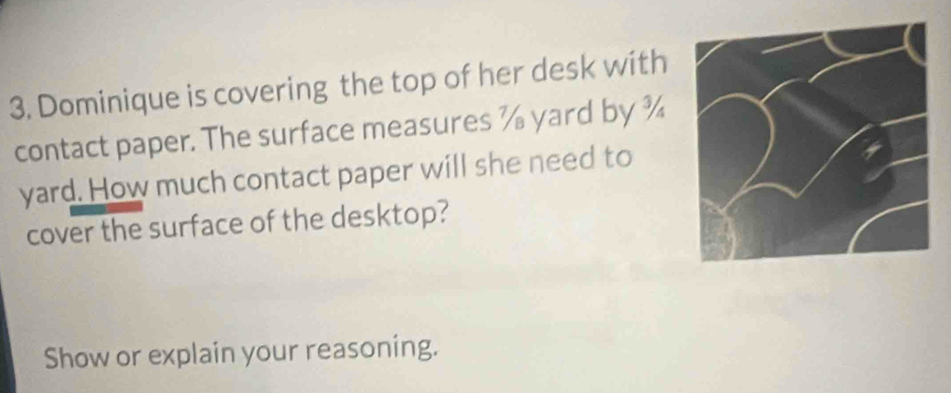 Dominique is covering the top of her desk with 
contact paper. The surface measures % yard by ¾ 
yard. How much contact paper will she need to 
cover the surface of the desktop? 
Show or explain your reasoning.