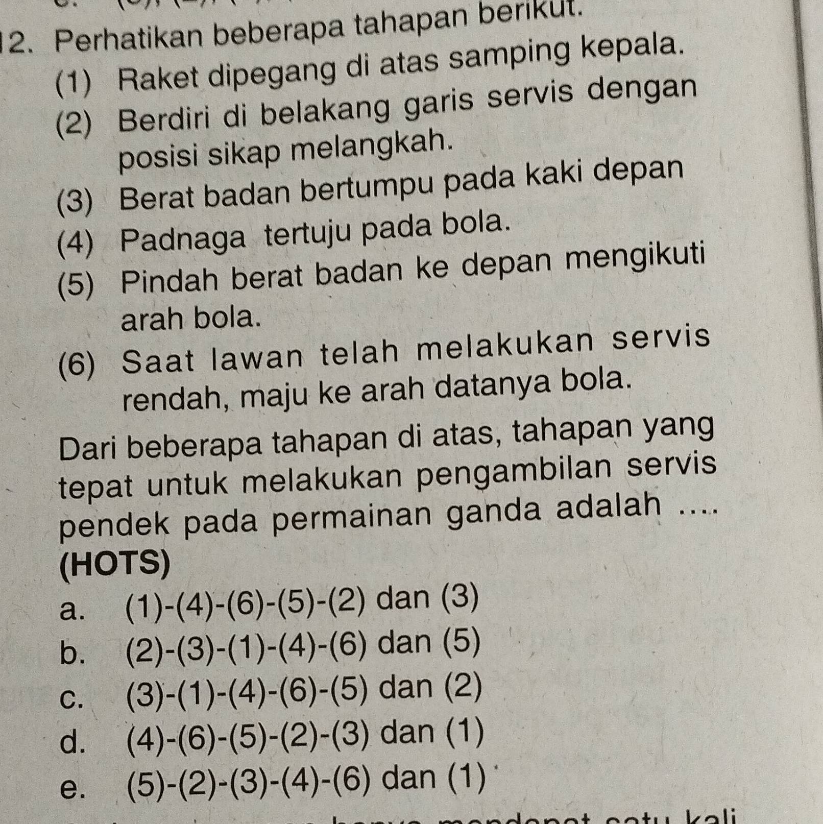 Perhatikan beberapa tahapan berikut.
(1) Raket dipegang di atas samping kepala.
(2) Berdiri di belakang garis servis dengan
posisi sikap melangkah.
(3) Berat badan bertumpu pada kaki depan
(4) Padnaga tertuju pada bola.
(5) Pindah berat badan ke depan mengikuti
arah bola.
(6) Saat lawan telah melakukan servis
rendah, maju ke arah datanya bola.
Dari beberapa tahapan di atas, tahapan yang
tepat untuk melakukan pengambilan servis 
pendek pada permainan ganda adalah ....
(HOTS)
a. (1)-(4)-(6)-(5)-(2) dan (3)
b. (2)-(3)-(1)-(4)-(6) dan (5)
C. (3)-(1)-(4)-(6)-(5) dan (2)
d. (4)-(6)-(5)-(2)-(3) dan (1)
e. (5)-(2)-(3)-(4)-(6) dan (1)
1: