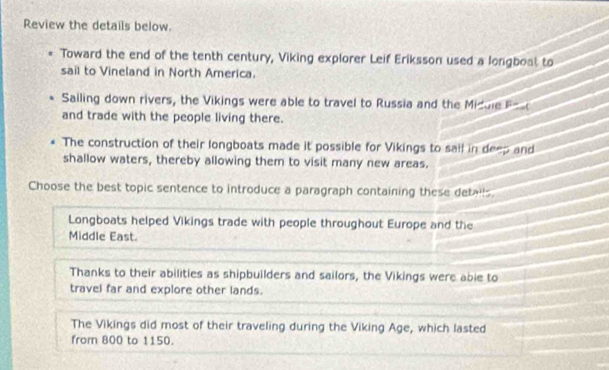 Review the details below.
Toward the end of the tenth century, Viking explorer Leif Eriksson used a longboat to
sail to Vineland in North America.
Sailing down rivers, the Vikings were able to travel to Russia and the Midule Fos
and trade with the people living there.
The construction of their longboats made it possible for Vikings to sail in deep and
shallow waters, thereby allowing them to visit many new areas.
Choose the best topic sentence to introduce a paragraph containing these detalls.
Longboats helped Vikings trade with people throughout Europe and the
Middle East.
Thanks to their abilities as shipbuilders and sailors, the Vikings were able to
travel far and explore other lands.
The Vikings did most of their traveling during the Viking Age, which lasted
from 800 to 1150.