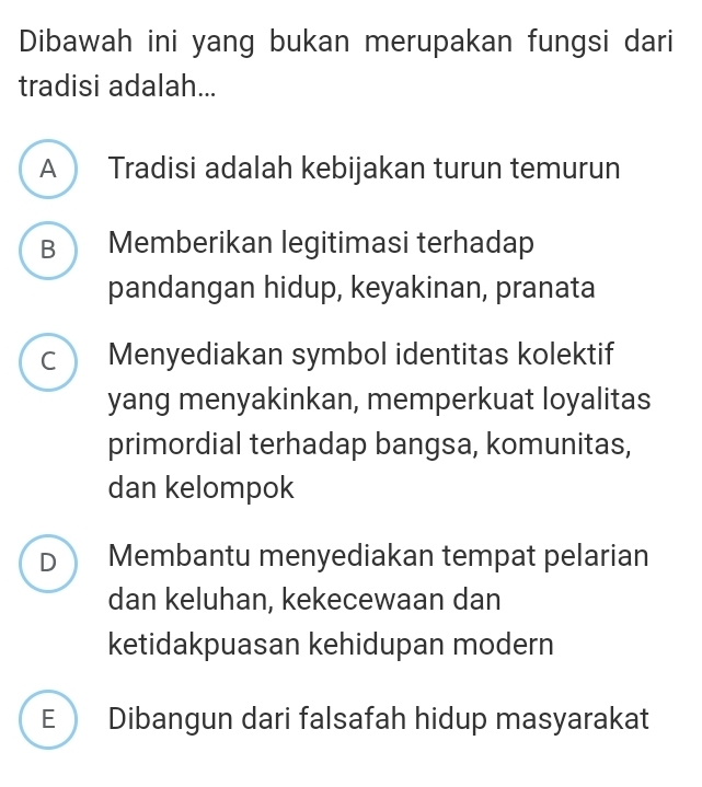 Dibawah ini yang bukan merupakan fungsi dari
tradisi adalah...
A Tradisi adalah kebijakan turun temurun
B Memberikan legitimasi terhadap
pandangan hidup, keyakinan, pranata
C Menyediakan symbol identitas kolektif
yang menyakinkan, memperkuat loyalitas
primordial terhadap bangsa, komunitas,
dan kelompok
D Membantu menyediakan tempat pelarian
dan keluhan, kekecewaan dan
ketidakpuasan kehidupan modern
E  Dibangun dari falsafah hidup masyarakat