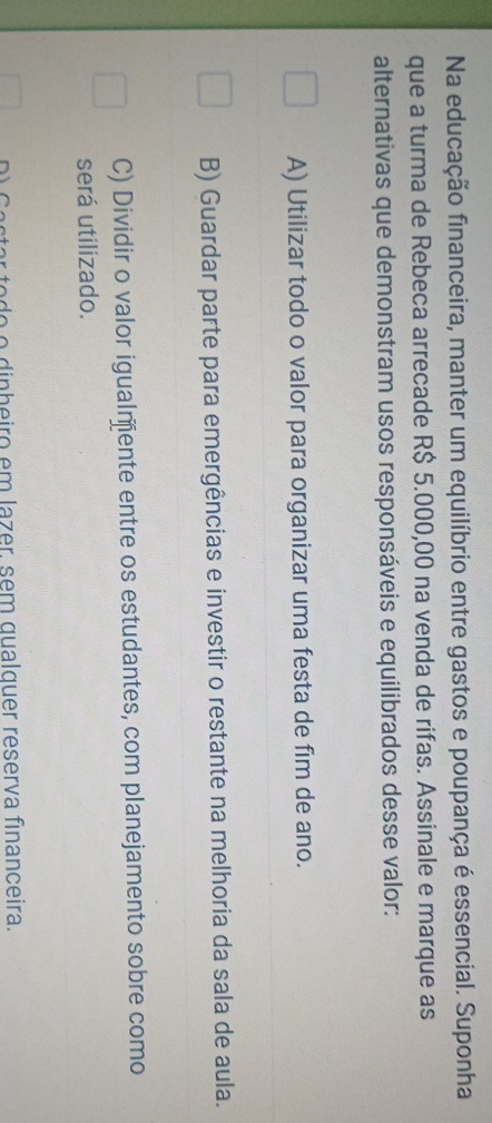 Na educação financeira, manter um equilíbrio entre gastos e poupança é essencial. Suponha
que a turma de Rebeca arrecade R$ 5.000,00 na venda de rifas. Assinale e marque as
alternativas que demonstram usos responsáveis e equilibrados desse valor:
A) Utilizar todo o valor para organizar uma festa de fim de ano.
B) Guardar parte para emergências e investir o restante na melhoria da sala de aula.
C) Dividir o valor igualmõente entre os estudantes, com planejamento sobre como
será utilizado.
or to do o dinheiro em lazer, sem qualquer reserva financeira.