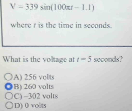 V=339sin (100π t-1.1)
where is the time in seconds.
What is the voltage at t=5 seconds?
A) 256 volts
B) 260 volts
C) -302 volts
D) 0 volts