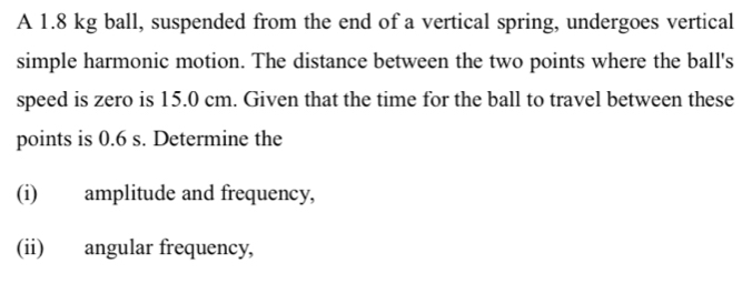 A 1.8 kg ball, suspended from the end of a vertical spring, undergoes vertical 
simple harmonic motion. The distance between the two points where the ball's 
speed is zero is 15.0 cm. Given that the time for the ball to travel between these 
points is 0.6 s. Determine the 
(i) amplitude and frequency, 
(ii) angular frequency,