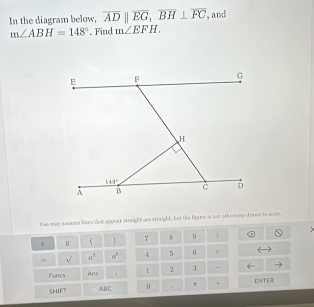 In the diagram below, overline ADparallel overline EG,overline BH⊥ overline FC , and
m∠ ABH=148°. Find m∠ EFH.
You may assume lines that appear straight are straight, but the figure is not otherwise drawn to scale.
x y  ) 7 8 9  9/8 
= sqrt() a^2 a^b 4 5 6 ×
Funcs Ans 、 1 2 3 -
SHIFT ABC 0 π + ENTER