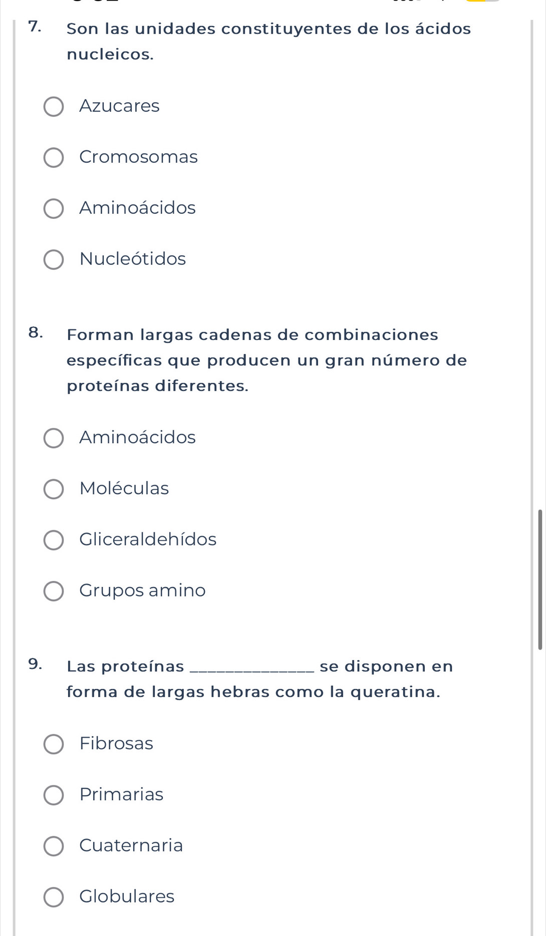 Son las unidades constituyentes de los ácidos
nucleicos.
Azucares
Cromosomas
Aminoácidos
Nucleótidos
8. Forman largas cadenas de combinaciones
específicas que producen un gran número de
proteínas diferentes.
Aminoácidos
Moléculas
Gliceraldehídos
Grupos amino
9. Las proteínas _se disponen en
forma de largas hebras como la queratina.
Fibrosas
Primarias
Cuaternaria
Globulares