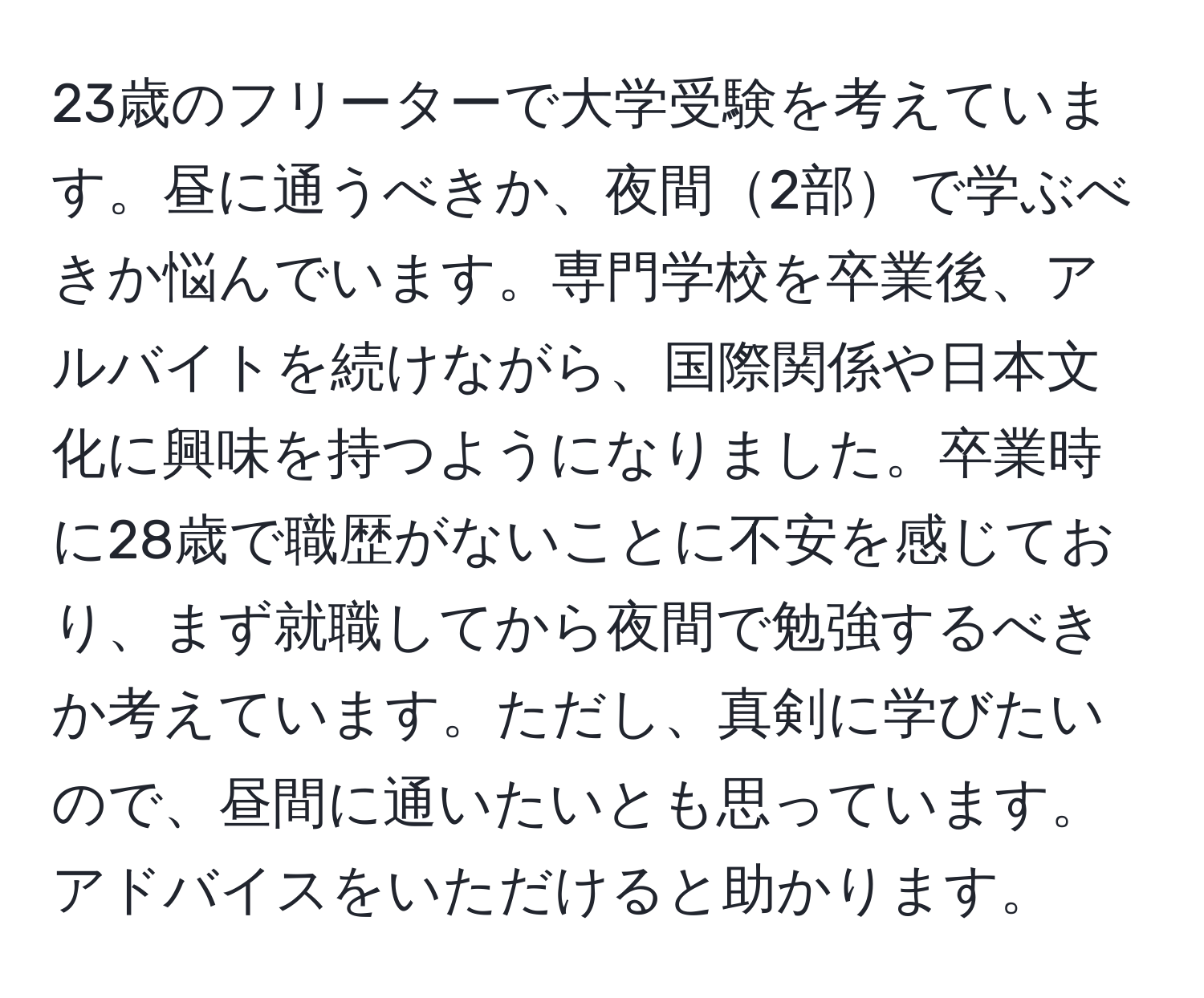 23歳のフリーターで大学受験を考えています。昼に通うべきか、夜間2部で学ぶべきか悩んでいます。専門学校を卒業後、アルバイトを続けながら、国際関係や日本文化に興味を持つようになりました。卒業時に28歳で職歴がないことに不安を感じており、まず就職してから夜間で勉強するべきか考えています。ただし、真剣に学びたいので、昼間に通いたいとも思っています。アドバイスをいただけると助かります。