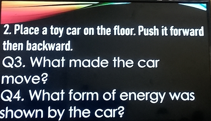 Place a toy car on the floor. Push it forward 
then backward. 
Q3. What made the car 
move? 
Q4. What form of energy was 
shown by the car?