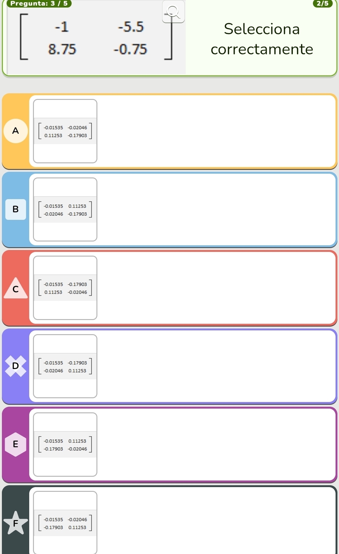 Pregunta: 3 / 5
2/5
-1 -5.5 Selecciona
8.7 5 -0.75 correctamente
A beginbmatrix -0.01535&-0.02046 0.11253&-0.17903endbmatrix
B beginbmatrix -0.01535&0.11253 -0.02046&-0.17903endbmatrix
C beginbmatrix -0.01535&-0.17903 0.11253&-0.02046endbmatrix
D beginbmatrix -0.01535&-0.17903 -0.02046&0.11253endbmatrix
E beginbmatrix -0.01535&0.11253 -0.17903&-0.02046endbmatrix
0.17903 0.1125 beginarrayr -0.0153 -0.1790: endarray 5 -0.02046