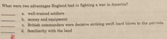 What were two advantages England had in fighting a war in America?
_a. well-trained soldiers
_b. money and equipment
_c. British commanders were decisive striking swift hard blows to the patriots.
_d. familiarity with the land