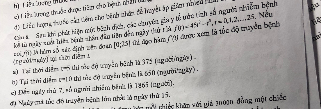 Liều lượng thuớc
ệu
c) Liều lượng thuốc được tiêm cho bệnh nhân Ui
d) Liều lượng thuốc cần tiêm cho bệnh nhân để huyết áp giảm nhiều Il
liệ
Câu 6. Sau khi phát hiện một bệnh dịch, các chuyên gia y tế ước tính số người nhiễm bệnh
kể từ ngày xuất hiện bệnh nhân đầu tiên đến ngày thứ t là f(t)=45t^2-t^3, t=0,1,2,..., 25. Nếu
hai
coi f(t) là hàm số xác định trên đoạn [0;25] thì đạo hàm f'(t) được xem là tốc độ truyền bệnh
(người/ngày) tại thời điểm t.
a) Tại thời điểm t=5 thì tốc độ truyền bệnh là 375 (người/ngày) .
b) Tại thời điểm t=10 thì tốc độ truyền bệnh là 650 (người/ngày) .
c) Đến ngày thứ 7, số người nhiềm bệnh là 1865 (người).
d) Ngày mà tốc độ truyền bệnh lớn nhất là ngày thứ 15.
T hin mỗi chiếc khăn với giá 30000 đồng một chiếc