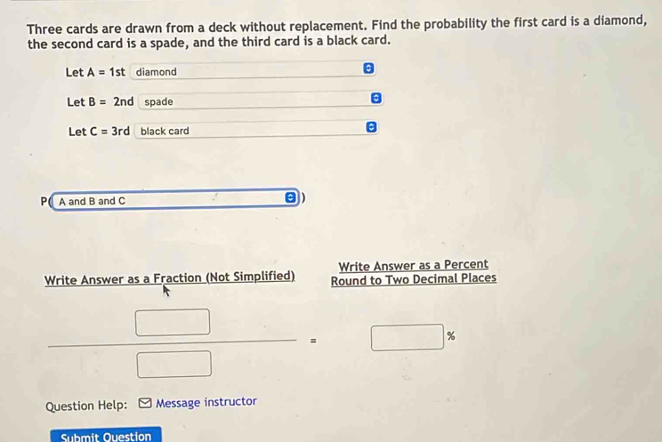 Three cards are drawn from a deck without replacement. Find the probability the first card is a diamond, 
the second card is a spade, and the third card is a black card. 
Let A=1st diamond 
Let B=2nd spade 
Let C=3rd black card 
P A and B and C
Write Answer as a Percent 
Write Answer as a Fraction (Not Simplified) Round to Two Decimal Places
 □ /□  = □  □ 9
Question Help: Message instructor 
Submit Ouestion