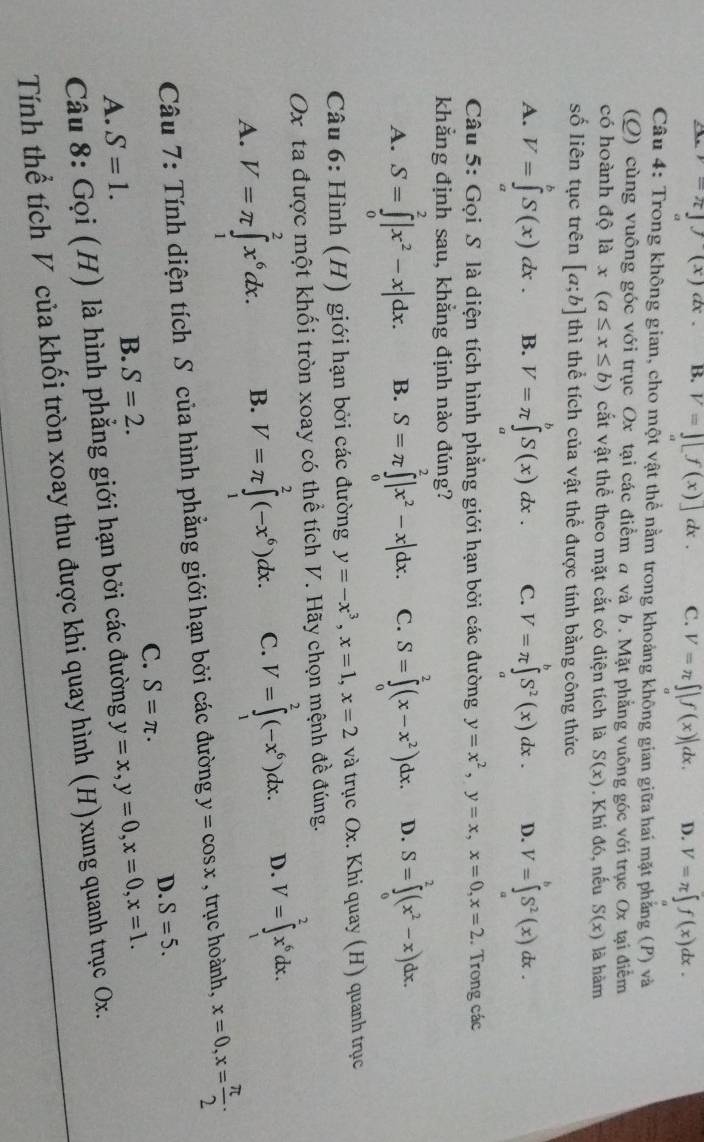 -π ](x)dx B. V=][f(x)]dx. C. V=π ∈t |f(x)|dx. D. V=π ∈t f(x)dx.
Câu 4: Trong không gian, cho một vật thể nằm trong khoảng không gian giữa hai mặt phẳng (P) và
(Q) cùng vuông góc với trục Ox tại các điểm a và b. Mặt phẳng vuông góc với trục Ox tại điểm
có hoành độ là x(a≤ x≤ b) cắt vật thể theo mặt cắt có diện tích là S(x). Khi đó, nếu S(x) là hàm
số liên tục trên [a;b] thì thể tích của vật thể được tính bằng công thức
A. V=∈tlimits^,S(xS(x)dx. B. V=π ∈tlimits _a^(bS(x)dx. C. V=π ∈tlimits _a^bS^2)(x)dx. D. V=∈tlimits _a^(bS^2)(x)dx.
Câu 5: Gọi S là diện tích hình phẳng giới hạn bởi các đường y=x^2,y=x,x=0,x=2. Trong các
khẳng định sau, khẳng định nào đúng?
A. S=∈tlimits _0^(2|x^2)-x|dx. B. S=π ∈tlimits _0^(2|x^2)-x|dx. C. S=∈tlimits _0^(2(x-x^2))dx. D. S=∈tlimits _0^(2(x^2)-x)dx.
Câu 6: Hình (H) giới hạn bởi các đường y=-x^3,x=1,x=2 và trục Ox. Khi quay (H) quanh trục
Ox ta được một khối tròn xoay có thể tích V. Hãy chọn mệnh đề đúng.
A. V=π ∈tlimits _1^(2x^6)dx. B. V=π ∈tlimits _1^(2(-x^6))dx. C. V=∈tlimits _1^(2(-x^6))dx. D. V=∈tlimits _1^(2x^6)dx.
Câu 7: Tính diện tích S của hình phẳng giới hạn bởi các đường y=cos x , trục hoành, x=0,x= π /2 ·
C. S=π ·
D. S=5.
A. S=1.
B. S=2.
Câu 8: Gọi (H) là hình phẳng giới hạn bởi các đường y=x,y=0,x=0,x=1.
Tính thể tích V của khối tròn xoay thu được khi quay hình (H)xung quanh trục Ox.