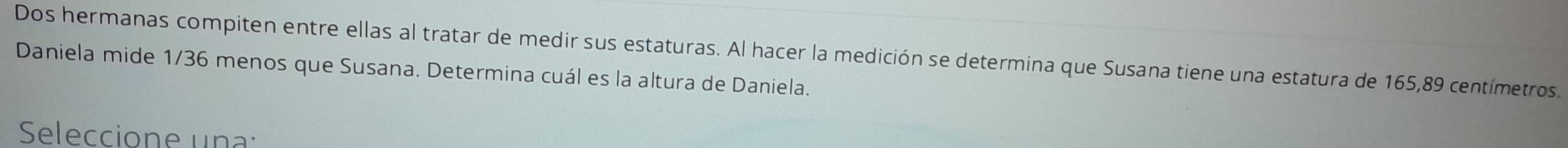 Dos hermanas compiten entre ellas al tratar de medir sus estaturas. Al hacer la medición se determina que Susana tiene una estatura de 165, 89 centímetros. 
Daniela mide 1/36 menos que Susana. Determina cuál es la altura de Daniela. 
Seleccione una: