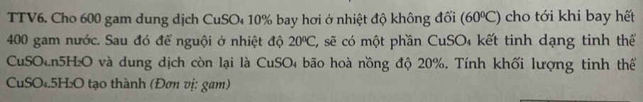 TTV6. Cho 600 gam dung dịch CuSO₄ 10% bay hơi ở nhiệt độ không đổi (60°C) cho tới khi bay hết
400 gam nước. Sau đó để nguội ở nhiệt độ 20°C, E, sẽ có một phần CuSO₄ kết tinh dạng tinh thể 
CuSO₄. n5H₂O và dung dịch còn lại là CuSO₄ bão hoà nồng độ 20%. Tính khối lượng tinh thể 
CuSO₄. 5H₂O tạo thành (Đơn vị: gam)