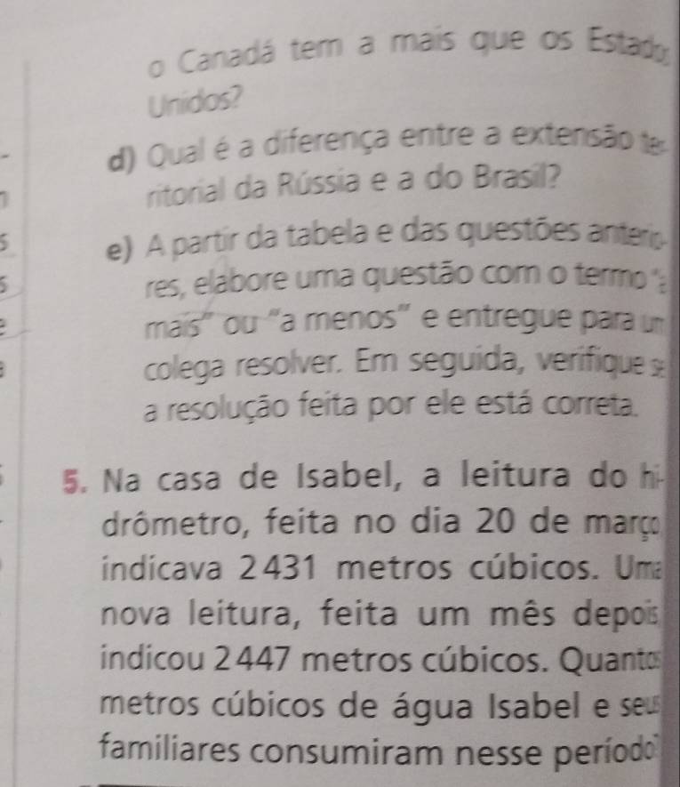 Canadá tem a mais que os Estad 
Unidos? 
d) Qual é a diferença entre a extensão 
ritorial da Rússia e a do Brasil? 
e) A partir da tabela e das questões anteris 
res, elabore uma questão com o termo 'a 
mais' ou “a menos" e entregue para u 
colega resolver. Em seguida, verifique s 
a resolução feita por ele está correta. 
5. Na casa de Isabel, a leitura do h 
drômetro, feita no dia 20 de março 
indicava 2431 metros cúbicos. Uma 
nova leitura, feita um mês depois 
indicou 2447 metros cúbicos. Quantos 
metros cúbicos de água Isabel e ses 
familiares consumiram nesse período