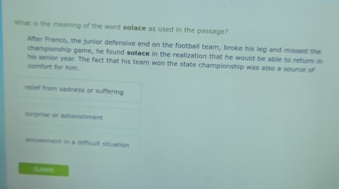 What is the meaning of the word solace as used in the passage?
After Franco, the junior defensive end on the football team, broke his leg and missed the
championship game, he found solace in the realization that he would be able to return in
his senior year. The fact that his team won the state championship was also a source of
camfort for him.
relief from sadness or suffering
surprise or astonishment
amusement in a difficult situation
Submit