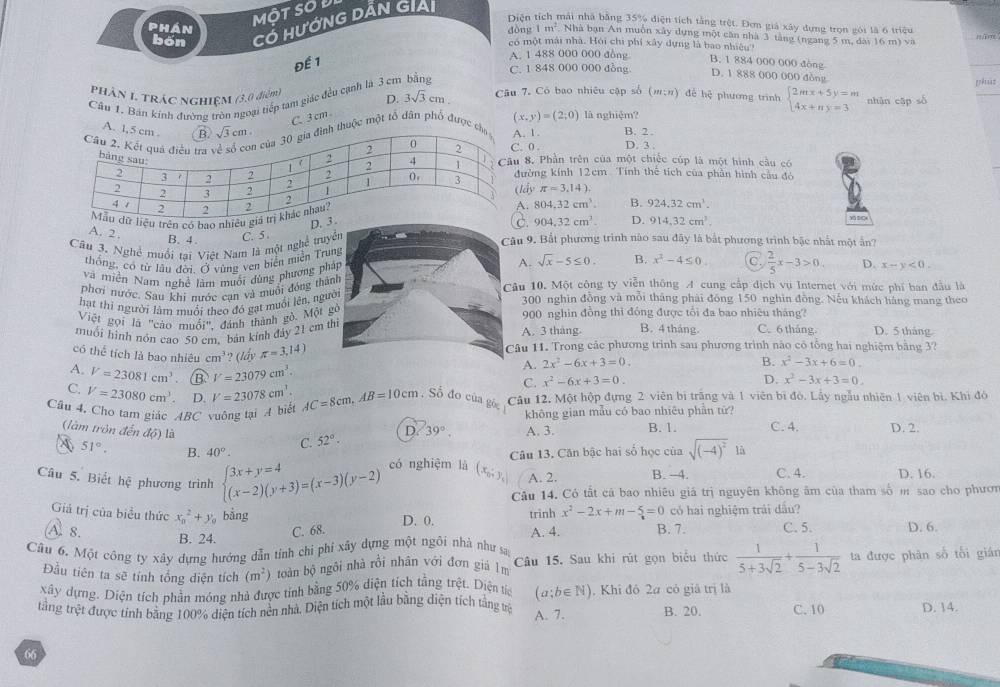 MOT SOU
bốn Có HƯỚNG DẤN GIải
Diện tích mái nhà bằng 35% điện tích tằng trệt. Đơm giá xây dựng trọn gói là 6 triệu jīm
1m^2 Nhà bạn An muồn xây dựng một căn nhà 3 tăng (ngang 5 m, dài 16 m) và
phán dòng có một mái nhà. Hỏi chi phí xây dựng là bao nhiệu'
Để 1
A. 1 488 000 000 đòng B. 1 884 000 000 đòng
C. 1 848 000 000 đồng
D. 1 888 000 000 đòng
phần 1 trác nghiệm (3,0 điểm) D. 3sqrt(3)cm Câu 7. Có bao nhiêu cập số (;") để hệ phương trình nhàn cập số grěsàn
Cầu 1. Bản kính đường tròn ngoại tiếp tam giác đều cạnh là 3 cm bằng
C. 3 cm
huộc một tổ dân phố được1. (x,y)=(2;0) là nghiệm? beginarrayl 2mx+5y=m 4x+ny=3endarray.
B. 2 .
0 . D. 3 ,
. Phần trên của một chiếc cúp là một hình cầu có
ờng kính 12cm. Tính thể tích của phần hình câu đó
y π =3,14).
iệu trên có bao nhiều 804,32cm^3. B. 924.32cm^3.
D.
904.32cm^2. D. 914,32cm^3.
A. 2
B. 4.âu 9. Bắt phương trình nào sau đây là bắt phương trình bậc nhất một ấn?
Câu 3. Nghề muồi tai Việt Nam là một nghệ tru C. 5 
thống, có từ lâu đời. Ở vùng ven biển miền Tr
A. sqrt(x)-5≤ 0. B.
và miền Nam nghề làm muối dùng phương ph x^2-4≤ 0. C.  2/5 x-3>0. D. x-y<0.
phơi nước, Sau khi nước can và muồi đóng thàâu 10. Một công ty viễn thông A cung cấp dịch vụ Internet với mức phí ban đầu là
hạt thi người làm muồi theo đó gạt muối lên, ngư
300 nghìn đồng và mỗi tháng phải đồng 150 nghìn đồng. Nếu khách háng mang theo
Việt gọi là "cào muối", đánh thành gồ. Một  900 nghin đồng thì đóng được tổi đa bao nhiêu tháng?
muối hình nón cao 50 cm. bản kính đảy 21 cm A. 3 tháng B. 4 tháng. C. 6 tháng D. 5 tháng
có thể tích là bao nhiêu cm^3 ? (Iấy π =3,14) âu 11. Trong các phương trình sau phương trình nào có tổng hai nghiệm bằng 3?
A. V=23081cm^3 B V=23079cm^3.
A. 2x^2-6x+3=0. B. x^2-3x+6=0.
C. V=23080cm^3 D. V=23078cm^3.
C. x^2-6x+3=0. D. x^2-3x+3=0.
Cầu 4. Cho tam giác ABC vuông tại A biết AC=8cm,AB=10cm Số đo của góc Câu 12. Một hộp đựng 2 viên bì trăng và 1 viên bì đó. Lấy ngẫu nhiên 1 viên bì. Khi đó
không gian mẫu có bao nhiêu phần tử?
(làm tròn đến độ) là C. 52°· 39°. A. 3. B. 1. C. 4. D. 2.
D
51°. B. 40°. Câu 13. Căn bậc hai số học của sqrt((-4)^2) là
Câu 5. Biết hoverline overline overline c phương trình beginarrayl 3x+y=4 (x-2)(y+3)=(x-3)(y-2)endarray. có nghiệm là (x_n,y_, A. 2. B. -4. C. 4. D. 16.
Câu 14. Có tất cá bao nhiêu giá trị nguyên không âm của tham số m sao cho phươn
Giáả trị của biểu thức x_0^(2+y_0) bằng D. 0. trinh x^2-2x+m-5=0 có hai nghiệm trái đấu?
 8. B. 24. A. 4. B. 7. C. 5. D. 6.
C. 68.
Câu 6. Một công ty xây dựng hướng dẫn tính chi phỉ xây dựng một ngôi nhà như sai
Đầu tiên ta sẽ tính tổng diện tích (m^2) toàn bộ ngôi nhà rồi nhân với đơn giá 1m Câu 15. Sau khi rút gọn biểu thức  1/5+3sqrt(2) + 1/5-3sqrt(2)  ta được phân số tối gián
xây dựng. Diện tích phần móng nhà được tính bằng 50% diện tích tằng trệt. Diện ta (a;b∈ N) , Khi đô 2a có giả trị là
trắng trệt được tỉnh bằng 100% diện tích nền nhà, Diện tích một lầu bằng diện tích tằng vệ B. 20. C. 10 D. 14.
A. 7.
66