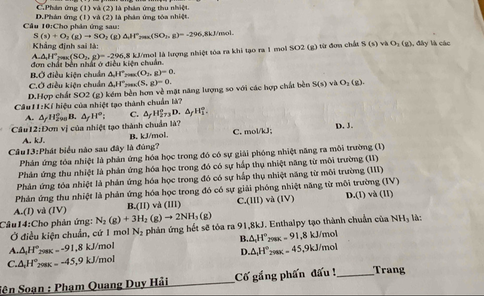 C.Phản ứng (1) và (2) là phản ứng thu nhiệt.
D.Phản ứng (1) và (2) là phản ứng tỏa nhiệt.
Câu 10:Cho phản ứng sau:
S(s)+O_2(g)to SO_2 (g) △ _tH^o_298K(SO_2,g)=-296,8kJ/mol.
Khẳng định sai là:
A. △ _1H^o_298K(SO_2,g)=-296,8 kJ/mol là lượng nhiệt tỏa ra khi tạo ra 1 mol SO2 (g) từ đơn chất S(s) và O_2(g) , đây là các
đơn chất bền nhất ở điều kiện chuẩn.
B.Ở điều kiện chuẩn △ _tH^o 298K ((O_2,g)=0.
CỞ điều kiện chuẩn △ _tH° 291 _K(S,g)=0.
D.Hợp chất SO2 (g) kém bền hơn về mặt năng lượng so với các hợp chất bền S(s) và O_2 (g).
Câu 1 :Ki hiệu của nhiệt tạo thành chuẩn là?
A. △ _fH_(298)^o B. △ _fH^o C. △ _fH_(273)^oD.△ _fH_1^(o.
Câu12:Đơn vị của nhiệt tạo thành chuẩn là? D. J.
A. kJ. B. kJ/mol. C. mol/kJ;
Câu13:Phát biểu nào sau đây là đúng?
Phản ứng tỏa nhiệt là phản ứng hóa học trong đó có sự giải phóng nhiệt năng ra môi trường (I)
Phản ứng thu nhiệt là phản ứng hóa học trong đó có sự hấp thụ nhiệt năng từ môi trường (II)
Phản ứng tỏa nhiệt là phản ứng hóa học trong đó có sự hấp thụ nhiệt năng từ môi trường (III)
Phản ứng thu nhiệt là phản ứng hóa học trong đó có sự giải phóng nhiệt năng từ môi trường (IV)
A.(I) và (IV) B.(II) và (III) C.(III) và (IV) D.(I) và (II)
Câu14:Cho phản ứng: N_2)(g)+3H_2(g)to 2NH_3(g)
Ở điều kiện chuẩn, cứ 1 mol N_2 phản ứng hết sẽ tỏa ra 91,8kJ. Enthalpy tạo thành chuẩn của NH_3 là:
B. △ _tH°_298K=91,8kJ/mol
A. △ _tH°_298 8K=-91 ,8kJ/mol
D. △ _tH°_298K=45,9kJ/mol
C. △ _tH^o_298K=-45,9kJ/mol
Sên Soạn : Phạm Quang Duy Hải Cố gắng phấn đấu !_ Trang