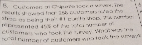 Customers at Chipotle took a survey. The 6
results showed that 288 customers rated the 
shop as being their # 1 burrito shop. This number 
represented 45% of the total number of 
customers who took the survey. What was the 
total number of customers who took the survey?