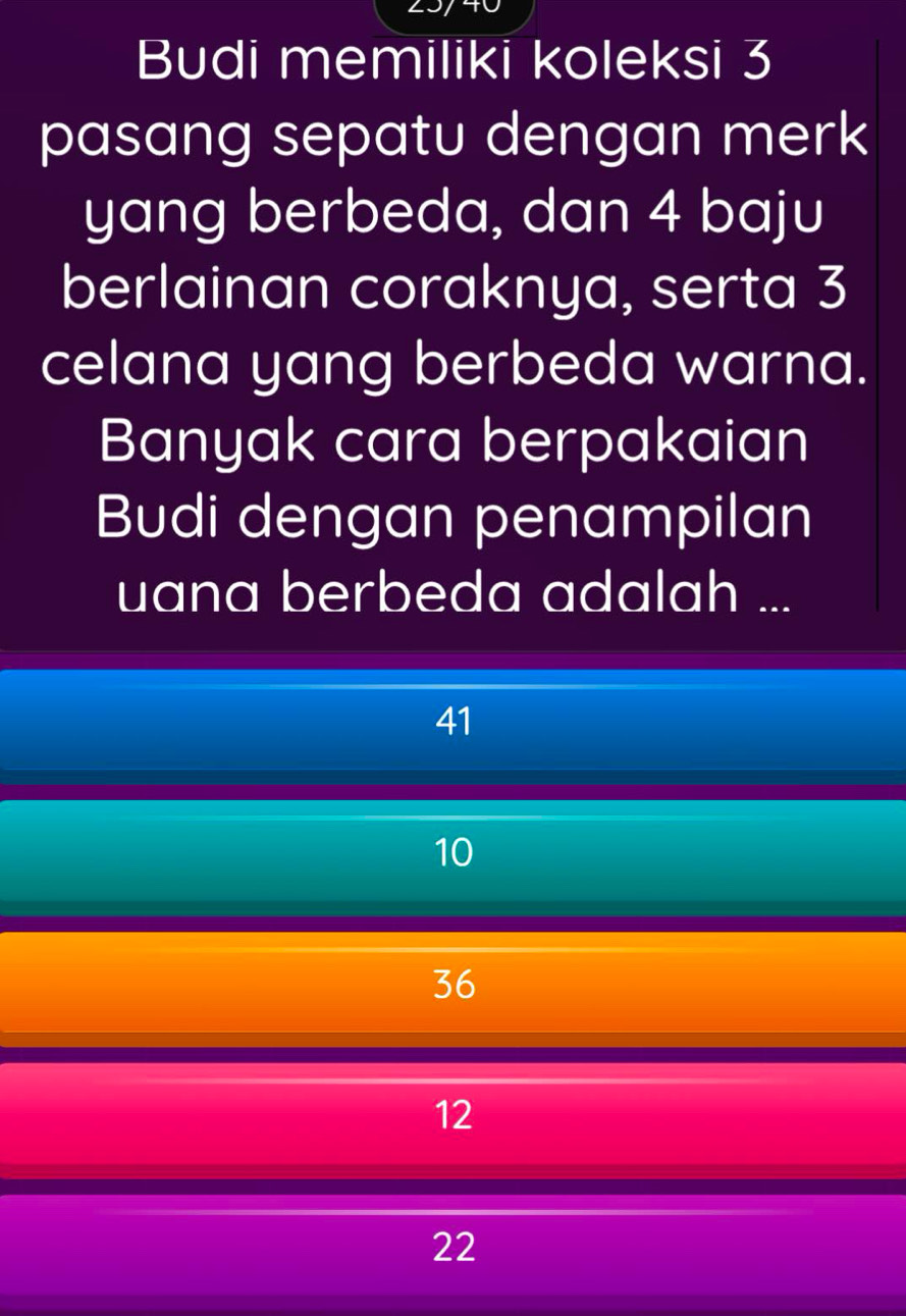 Budi memiliki koleksi 3
pasang sepatu dengan merk
yang berbeda, dan 4 baju
berlainan coraknya, serta 3
celana yang berbeda warna.
Banyak cara berpakaian
Budi dengan penampilan
uana berbeda adalah ...
41
10
36
12
22