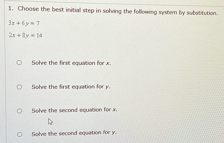 Choose the best initial step in solving the following system by substitution.
3x+6y=7
2x+8y=14
Solve the first equation for x.
Solve the first equation for y.
Solve the second equation for x.
Solve the second equation for y.