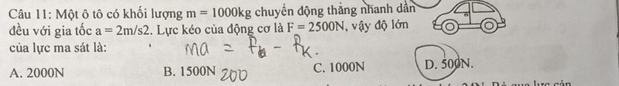 Một ô tô có khối lượng m=1000kg chuyền dộng thắng nhanh dân
đều với gia tốc a=2m/s2. Lực kéo của động cơ là F=2500N , vậy độ lớn
của lực ma sát là:
A. 2000N B. 1500N C. 1000N D. 500N.