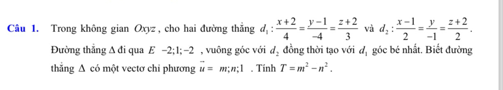 Trong không gian Oxyz , cho hai đường thăng d_1: (x+2)/4 = (y-1)/-4 = (z+2)/3  và d_2: (x-1)/2 = y/-1 = (z+2)/2 . 
Đường thăng Δ đi qua E −2; 1; −2 , vuông góc với d_2 đồng thời tạo với d_1 góc bé nhất. Biết đường 
thắng Δ có một vectơ chi phương vector u=m; n; 1. Tính T=m^2-n^2.