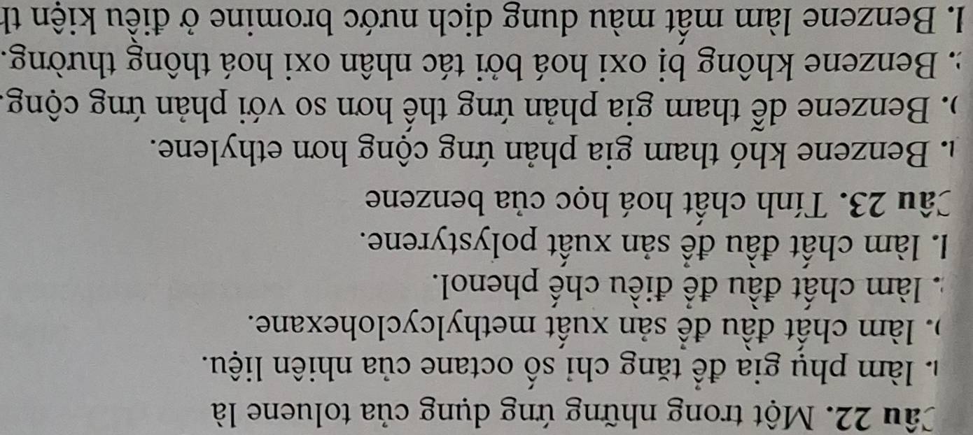 Một trong những ứng dụng của toluene là. làm phụ gia để tăng chỉ số octane của nhiên liệu.
). làm chất đầu đề sản xuất methylcyclohexane.. làm chất đầu để điều chế phenol.
I. làm chất đầu để sản xuất polystyrene.
Câu 23. Tính chất hoá học của benzene
h. Benzene khó tham gia phản ứng cộng hơn ethylene.
). Benzene dễ tham gia phản ứng thể hơn so với phản ứng cộng
: Benzene không bị oxi hoá bởi tác nhân oxi hoá thông thường.
I. Benzene làm mất màu dung dịch nước bromine ở điều kiện th