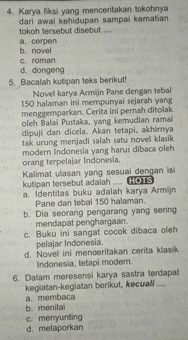 Karya fiksi yang menceritakan tokohnya
dari awal kehidupan sampai kematian
tokoh tersebut disebut ....
a. cerpen
b. novel
c. roman
d. dongeng
5. Bacalah kutipan teks berikut!
Novel karya Armijn Pane dengan tebal
150 halaman ini mempunyai sejarah yang
menggemparkan. Cerita ini pernah ditolak
oleh Balai Pustaka, yang kemudian ramai
dipuji dan dicela. Akan tetapi, akhirnya
tak urung menjadi salah satu novel klasik
modern Indonesia yang harus dibaca oleh
orang terpelajar Indonesia.
Kalimat ulasan yang sesuai dengan isi
kutipan tersebut adalah .... HOTS
a. Identitas buku adalah karya Armijn
Pane dan tebal 150 halaman.
b. Dia seorang pengarang yang sering
mendapat penghargaan.
c. Buku ini sangat cocok dibaca oleh
pelajar Indonesia.
d. Novel ini menceritakan cerita klasik
Indonesia, tetapi modern.
6. Dalam meresensi karya sastra terdapat
kegiatan-kegiatan berikut, kecuali ....
a. membaca
b. menilai
c. menyunting
d. melaporkan