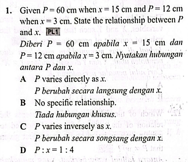 Given P=60cm when x=15cm and P=12cm
when x=3cm. State the relationship between P
and x. PLI
Diberi P=60cm apabila x=15cm dan
P=12cm apabila x=3cm. Nyatakan hubungan
antara P dan x.
A P varies directly as x.
P berubah secara langsung dengan x.
B No specific relationship.
Tiada hubungan khusus.
C P varies inversely as x.
P berubah secara songsang dengan x.
D P:x=1:4