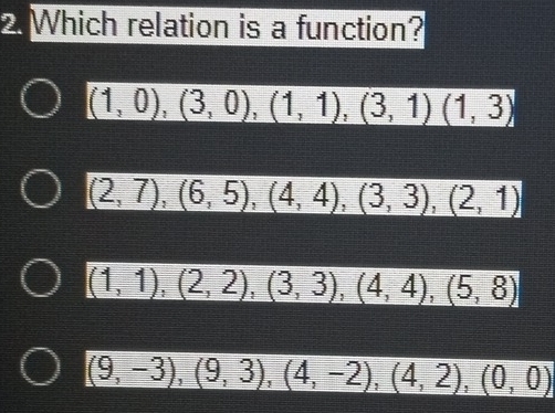 Which relation is a function?
(1,0),(3,0),(1,1),(3,1)(1,3)
(2,7),(6,5),(4,4), (3,3), (2,1)
(1,1),(2,2), (3,3), (4,4), (5,8)
(9,-3), (9,3), (4,-2), (4,2), (0,0)