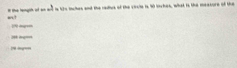 the length of an ard is 12% inches and the radius of the circle is 10 inches, what is the measure of the
are ?
270 deigeés
208 Gegrees
216 degrees