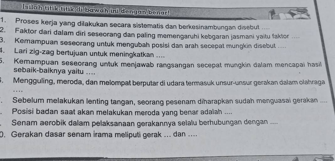 Isilah titik-titik di bawah ini dengan benar! 
1. Proses kerja yang dilakukan secara sistematis dan berkesinambungan disebut .... 
2. Faktor dari dalam diri seseorang dan paling memengaruhi kebgaran jasmani yaitu faktor .... 
3. Kemampuan seseorang untuk mengubah posisi dan arah secepat mungkin disebut .... 
4. Lari zig-zag bertujuan untuk meningkatkan .... 
5. Kemampuan seseorang untuk menjawab rangsangan secepat mungkin dalam mencapai hasil 
sebaik-baiknya yaitu .... 
6. Mengguling, meroda, dan melompat berputar di udara termasuk unsur-unsur gerakan dalam olahraga 
. Sebelum melakukan lenting tangan, seorang pesenam diharapkan sudah menguasai gerakan .... 
. Posisi badan saat akan melakukan meroda yang benar adalah .... 
Senam aerobik dalam pelaksanaan gerakannya selalu berhubungan dengan .... 
0. Gerakan dasar senam İrama meliputi gerak ... dan ....