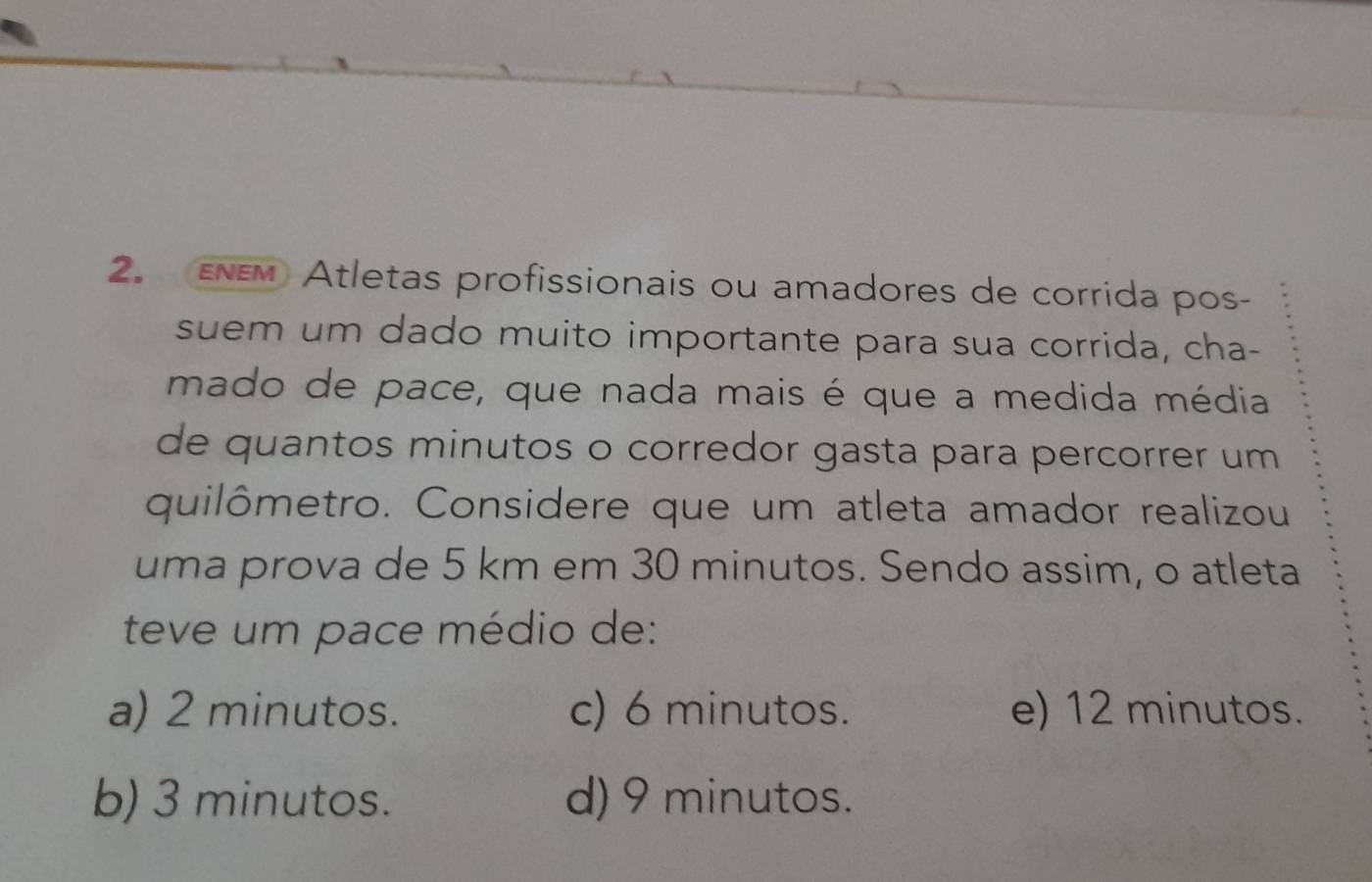 EEM Atletas profissionais ou amadores de corrida pos-
suem um dado muito importante para sua corrida, cha-
mado de pace, que nada mais é que a medida média
de quantos minutos o corredor gasta para percorrer um 
quilômetro. Considere que um atleta amador realizou
uma prova de 5 km em 30 minutos. Sendo assim, o atleta
teve um pace médio de:
a) 2 minutos. c) 6 minutos. e) 12 minutos.
b) 3 minutos. d) 9 minutos.