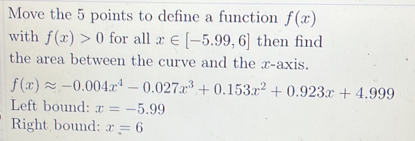 Move the 5 points to define a function f(x)
with f(x)>0 for all x∈ [-5.99,6] then find
the area between the curve and the x-axis.
f(x)approx -0.004x^4-0.027x^3+0.153x^2+0.923x+4.999
Left bound: x=-5.99
Right bound: x=6